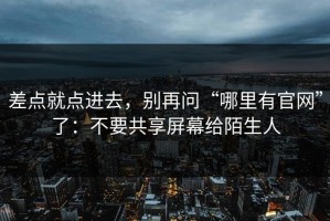 差点就点进去，别再问“哪里有官网”了：不要共享屏幕给陌生人