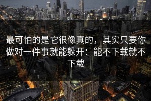最可怕的是它很像真的，其实只要你做对一件事就能躲开：能不下载就不下载