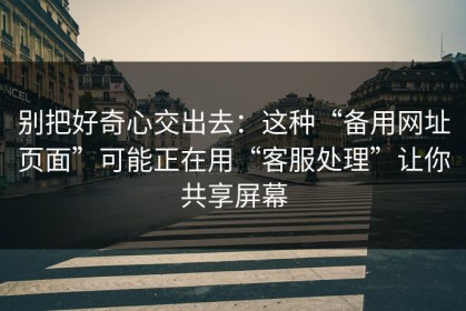 别把好奇心交出去：这种“备用网址页面”可能正在用“客服处理”让你共享屏幕