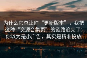 为什么它总让你“更新版本”，我把这种“资源合集页”的链路追完了：你以为是小广告，其实是精准投放