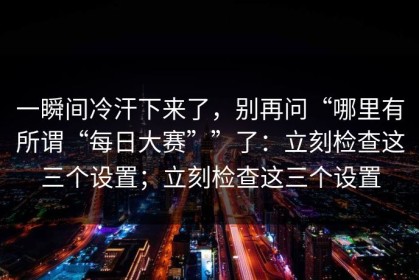 一瞬间冷汗下来了，别再问“哪里有所谓“每日大赛””了：立刻检查这三个设置；立刻检查这三个设置