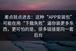 差点就点进去：这种“APP安装包”可能在用“下载失败”逼你装更多东西，更可怕的是，很多链接是同一套后台