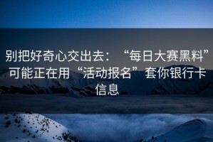 别把好奇心交出去：“每日大赛黑料”可能正在用“活动报名”套你银行卡信息