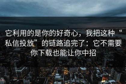 它利用的是你的好奇心，我把这种“私信投放”的链路追完了：它不需要你下载也能让你中招