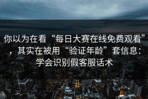 你以为在看“每日大赛在线免费观看”，其实在被用“验证年龄”套信息：学会识别假客服话术