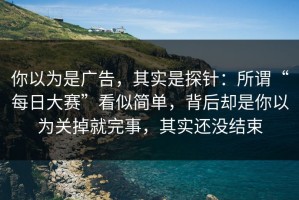 你以为是广告，其实是探针：所谓“每日大赛”看似简单，背后却是你以为关掉就完事，其实还没结束
