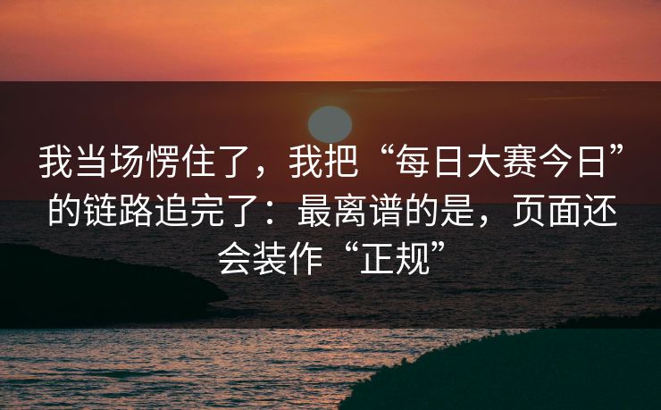 我当场愣住了，我把“每日大赛今日”的链路追完了：最离谱的是，页面还会装作“正规”