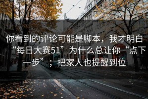 你看到的评论可能是脚本，我才明白“每日大赛51”为什么总让你“点下一步”；把家人也提醒到位