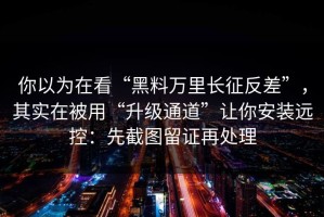 你以为在看“黑料万里长征反差”，其实在被用“升级通道”让你安装远控：先截图留证再处理