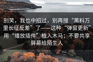 别笑，我也中招过，别再搜“黑料万里长征反差”了——这种“弹窗更新”用“播放插件”植入木马；不要共享屏幕给陌生人
