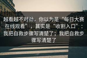 越看越不对劲，你以为是“每日大赛在线观看”，其实是“收割入口”：我把自救步骤写清楚了；我把自救步骤写清楚了