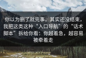 你以为删了就完事，其实还没结束，我把这类这种“入口导航”的“话术脚本”拆给你看：你越着急，越容易被牵着走