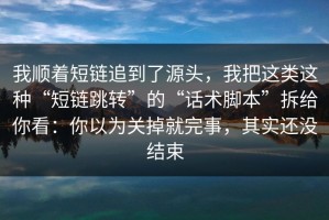 我顺着短链追到了源头，我把这类这种“短链跳转”的“话术脚本”拆给你看：你以为关掉就完事，其实还没结束