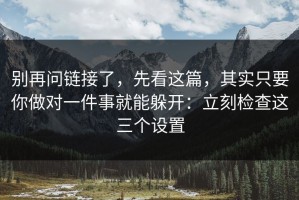 别再问链接了，先看这篇，其实只要你做对一件事就能躲开：立刻检查这三个设置