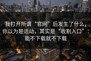 我打开所谓“官网”后发生了什么，你以为是活动，其实是“收割入口”：能不下载就不下载