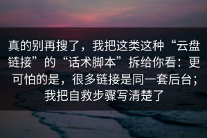 真的别再搜了，我把这类这种“云盘链接”的“话术脚本”拆给你看：更可怕的是，很多链接是同一套后台；我把自救步骤写清楚了