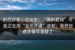 别把好奇心交出去：“黑料官网”可能正在用“会员开通”收割；我把自救步骤写清楚了