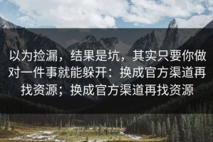 以为捡漏，结果是坑，其实只要你做对一件事就能躲开：换成官方渠道再找资源；换成官方渠道再找资源