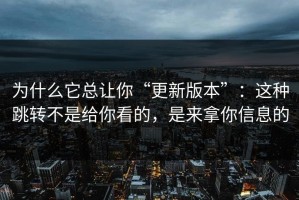 为什么它总让你“更新版本”：这种跳转不是给你看的，是来拿你信息的