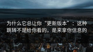 为什么它总让你“更新版本”：这种跳转不是给你看的，是来拿你信息的