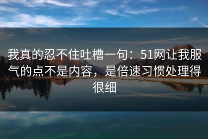 我真的忍不住吐槽一句：51网让我服气的点不是内容，是倍速习惯处理得很细