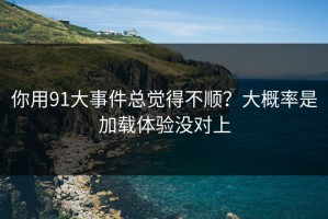 你用91大事件总觉得不顺？大概率是加载体验没对上