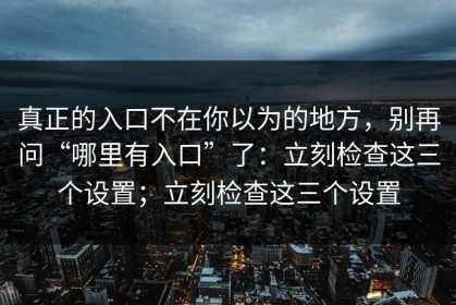 真正的入口不在你以为的地方，别再问“哪里有入口”了：立刻检查这三个设置；立刻检查这三个设置