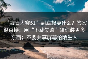 “每日大赛51”到底想要什么？答案很直接：用“下载失败”逼你装更多东西；不要共享屏幕给陌生人
