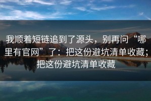 我顺着短链追到了源头，别再问“哪里有官网”了：把这份避坑清单收藏；把这份避坑清单收藏