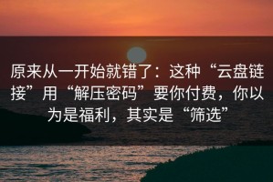 原来从一开始就错了：这种“云盘链接”用“解压密码”要你付费，你以为是福利，其实是“筛选”