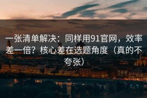 一张清单解决：同样用91官网，效率差一倍？核心差在选题角度（真的不夸张）