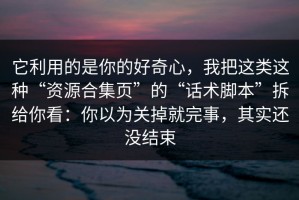它利用的是你的好奇心，我把这类这种“资源合集页”的“话术脚本”拆给你看：你以为关掉就完事，其实还没结束