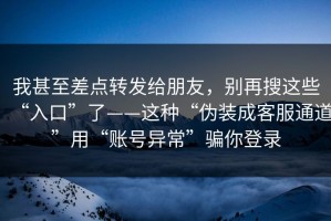 我甚至差点转发给朋友，别再搜这些“入口”了——这种“伪装成客服通道”用“账号异常”骗你登录