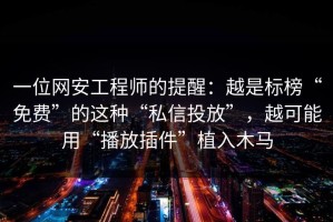 一位网安工程师的提醒：越是标榜“免费”的这种“私信投放”，越可能用“播放插件”植入木马