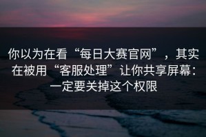 你以为在看“每日大赛官网”，其实在被用“客服处理”让你共享屏幕：一定要关掉这个权限
