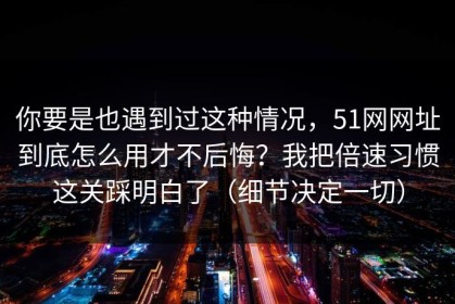 你要是也遇到过这种情况，51网网址到底怎么用才不后悔？我把倍速习惯这关踩明白了（细节决定一切）