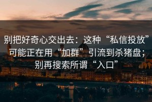 别把好奇心交出去：这种“私信投放”可能正在用“加群”引流到杀猪盘；别再搜索所谓“入口”