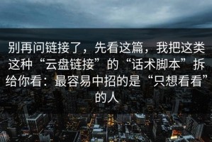 别再问链接了，先看这篇，我把这类这种“云盘链接”的“话术脚本”拆给你看：最容易中招的是“只想看看”的人