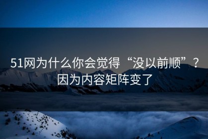 51网为什么你会觉得“没以前顺”？因为内容矩阵变了
