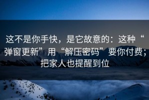 这不是你手快，是它故意的：这种“弹窗更新”用“解压密码”要你付费；把家人也提醒到位