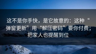 这不是你手快，是它故意的：这种“弹窗更新”用“解压密码”要你付费；把家人也提醒到位