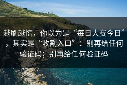 越刷越慌，你以为是“每日大赛今日”，其实是“收割入口”：别再给任何验证码；别再给任何验证码