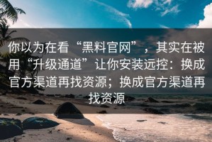 你以为在看“黑料官网”，其实在被用“升级通道”让你安装远控：换成官方渠道再找资源；换成官方渠道再找资源