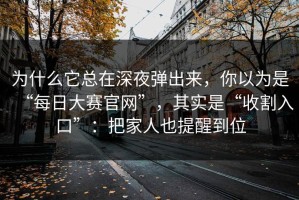 为什么它总在深夜弹出来，你以为是“每日大赛官网”，其实是“收割入口”：把家人也提醒到位