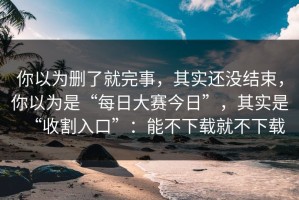 你以为删了就完事，其实还没结束，你以为是“每日大赛今日”，其实是“收割入口”：能不下载就不下载
