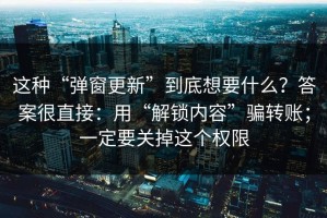 这种“弹窗更新”到底想要什么？答案很直接：用“解锁内容”骗转账；一定要关掉这个权限