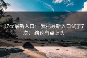 17cc最新入口： 我把最新入口试了7次： 结论有点上头