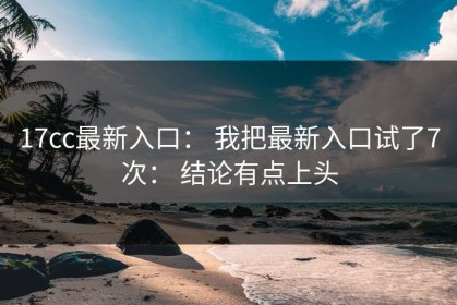17cc最新入口： 我把最新入口试了7次： 结论有点上头