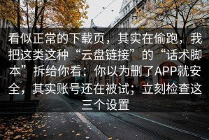 看似正常的下载页，其实在偷跑，我把这类这种“云盘链接”的“话术脚本”拆给你看：你以为删了APP就安全，其实账号还在被试；立刻检查这三个设置