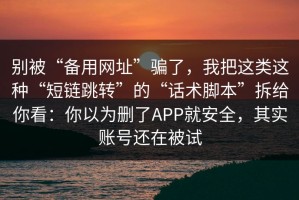 别被“备用网址”骗了，我把这类这种“短链跳转”的“话术脚本”拆给你看：你以为删了APP就安全，其实账号还在被试